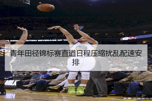 青年田径锦标赛直道日程压缩扰乱配速安排